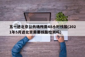 五一进北京公共场所需48小时核酸(2021年5月进北京需要核酸检测吗)