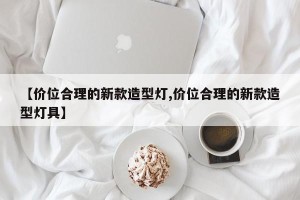 【价位合理的新款造型灯,价位合理的新款造型灯具】