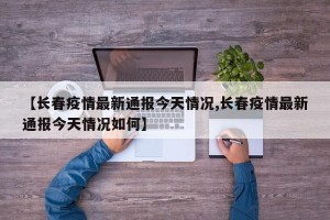 【长春疫情最新通报今天情况,长春疫情最新通报今天情况如何】