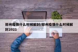 郑州疫情什么时候解封/郑州疫情什么时候解封2021