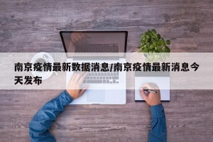 南京疫情最新数据消息/南京疫情最新消息今天发布
