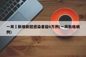 一周內新增新冠感染者超6万例(一周新增病例)