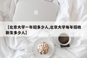 【北京大学一年招多少人,北京大学每年招收新生多少人】
