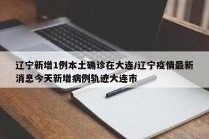 辽宁新增1例本土确诊在大连/辽宁疫情最新消息今天新增病例轨迹大连市