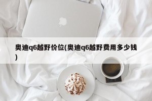 奥迪q6越野价位(奥迪q6越野费用多少钱)
