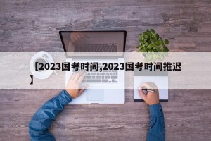 【2023国考时间,2023国考时间推迟】
