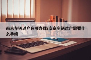 南京车辆过户在哪办理/南京车辆过户需要什么手续