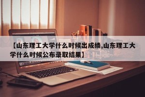 【山东理工大学什么时候出成绩,山东理工大学什么时候公布录取结果】