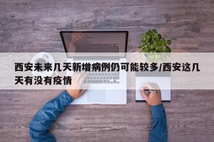 西安未来几天新增病例仍可能较多/西安这几天有没有疫情