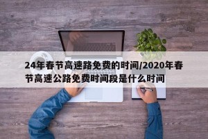 24年春节高速路免费的时间/2020年春节高速公路免费时间段是什么时间