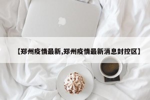【郑州疫情最新,郑州疫情最新消息封控区】