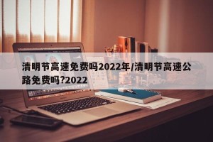 清明节高速免费吗2022年/清明节高速公路免费吗?2022
