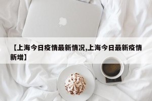 【上海今日疫情最新情况,上海今日最新疫情新增】