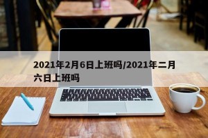 2021年2月6日上班吗/2021年二月六日上班吗