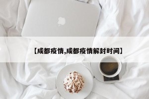 【成都疫情,成都疫情解封时间】