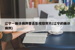 辽宁一确诊病例曾去影楼取照片(辽宁的确诊病例)