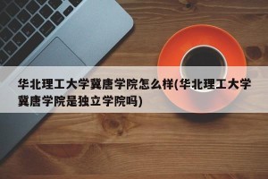 华北理工大学冀唐学院怎么样(华北理工大学冀唐学院是独立学院吗)