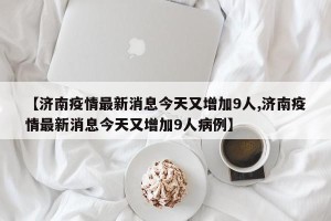 【济南疫情最新消息今天又增加9人,济南疫情最新消息今天又增加9人病例】