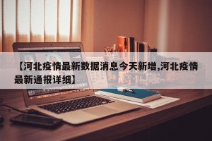 【河北疫情最新数据消息今天新增,河北疫情最新通报详细】