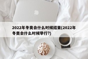 2022年冬奥会什么时候结束(2022年冬奥会什么时候举行?)