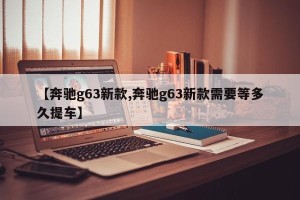 【奔驰g63新款,奔驰g63新款需要等多久提车】