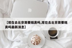 【现在去北京需要隔离吗,现在去北京需要隔离吗最新消息】