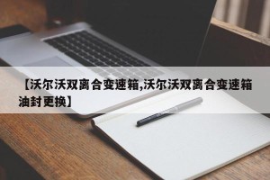 【沃尔沃双离合变速箱,沃尔沃双离合变速箱油封更换】