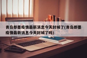 青岛即墨疫情最新消息今天封城了(青岛即墨疫情最新消息今天封城了吗)