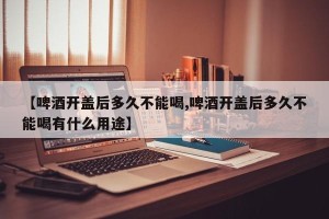 【啤酒开盖后多久不能喝,啤酒开盖后多久不能喝有什么用途】
