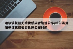哈尔滨复阳无症状感染者轨迹公布/哈尔滨复阳无症状感染者轨迹公布时间