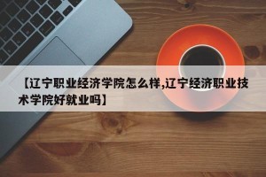 【辽宁职业经济学院怎么样,辽宁经济职业技术学院好就业吗】