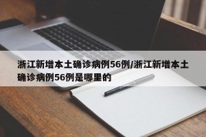 浙江新增本土确诊病例56例/浙江新增本土确诊病例56例是哪里的