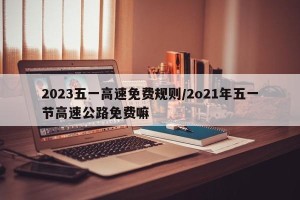 2023五一高速免费规则/2o21年五一节高速公路免费嘛