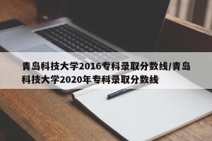 青岛科技大学2016专科录取分数线/青岛科技大学2020年专科录取分数线