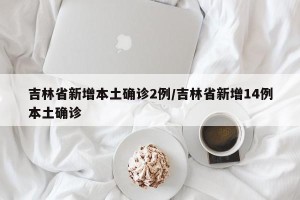 吉林省新增本土确诊2例/吉林省新增14例本土确诊