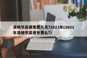 清明节高速免费几天?2023年(2021年清明节高速免费么?)