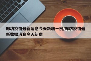 廊坊疫情最新消息今天新增一例/廊坊疫情最新数据消息今天新增