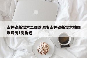 吉林省新增本土确诊2例/吉林省新增本地确诊病例1例轨迹