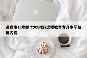 远程专升本哪个大学好/远程教育专升本学校排名榜
