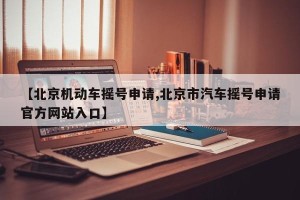 【北京机动车摇号申请,北京市汽车摇号申请官方网站入口】