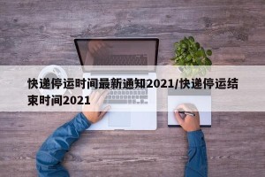 快递停运时间最新通知2021/快递停运结束时间2021