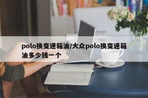 polo换变速箱油/大众polo换变速箱油多少钱一个
