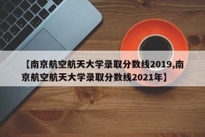 【南京航空航天大学录取分数线2019,南京航空航天大学录取分数线2021年】