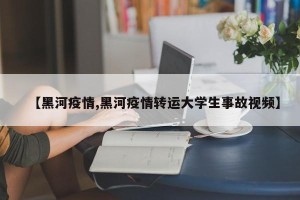 【黑河疫情,黑河疫情转运大学生事故视频】