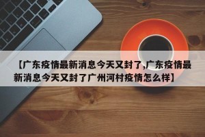 【广东疫情最新消息今天又封了,广东疫情最新消息今天又封了广州河村疫情怎么样】
