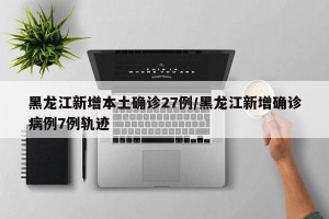 黑龙江新增本土确诊27例/黑龙江新增确诊病例7例轨迹