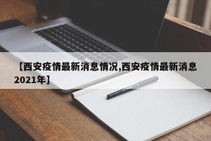 【西安疫情最新消息情况,西安疫情最新消息2021年】