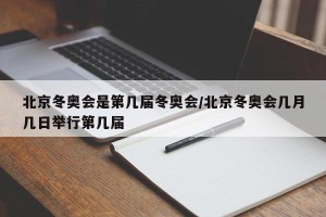北京冬奥会是第几届冬奥会/北京冬奥会几月几日举行第几届