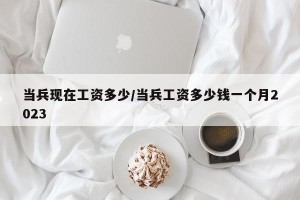 当兵现在工资多少/当兵工资多少钱一个月2023
