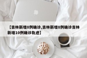 【吉林新增8例确诊,吉林新增8例确诊吉林新增10例确诊轨迹】